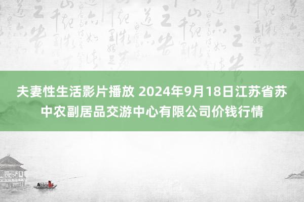 夫妻性生活影片播放 2024年9月18日江苏省苏中农副居品交游中心有限公司价钱行情
