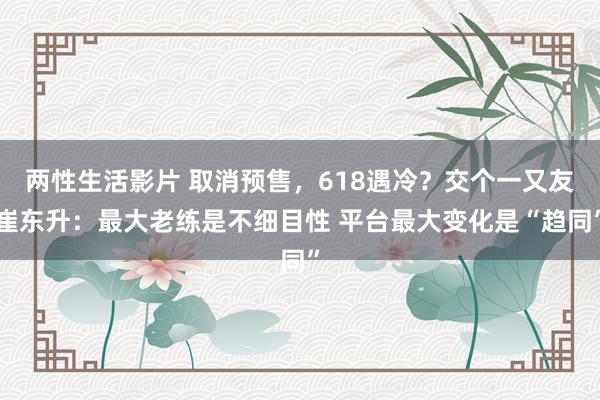 两性生活影片 取消预售，618遇冷？交个一又友崔东升：最大老练是不细目性 平台最大变化是“趋同”