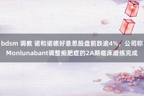 bdsm 调教 诺和诺德好意思股盘前跌逾4%，公司称Monlunabant调整痴肥症的2A期临床磨练完成
