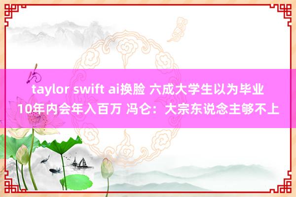 taylor swift ai换脸 六成大学生以为毕业10年内会年入百万 冯仑：大宗东说念主够不上