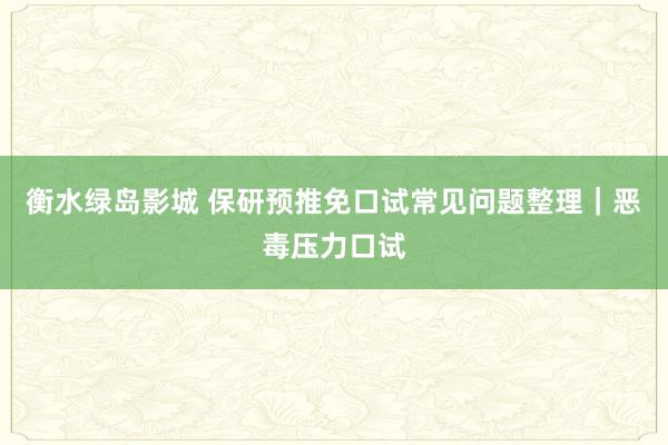 衡水绿岛影城 保研预推免口试常见问题整理|恶毒压力口试