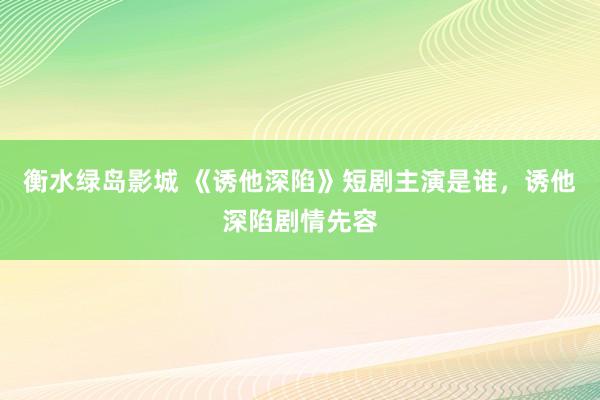 衡水绿岛影城 《诱他深陷》短剧主演是谁，诱他深陷剧情先容