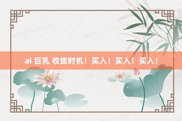 ai 巨乳 收拢时机！买入！买入！买入！