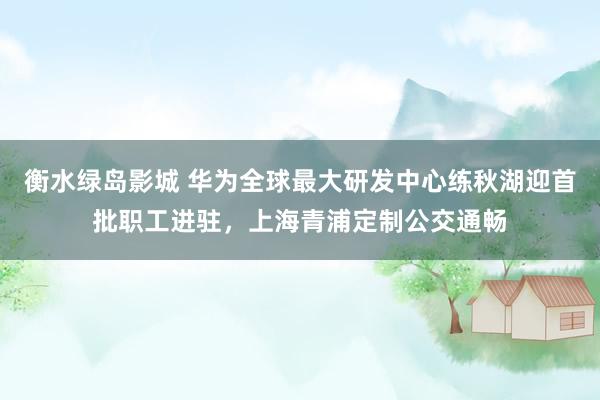衡水绿岛影城 华为全球最大研发中心练秋湖迎首批职工进驻，上海青浦定制公交通畅