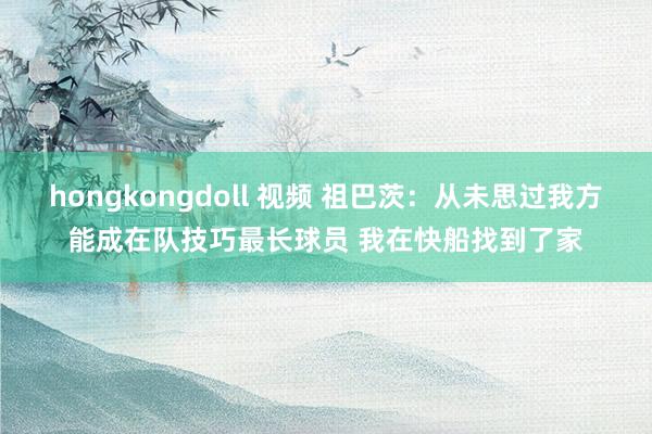 hongkongdoll 视频 祖巴茨：从未思过我方能成在队技巧最长球员 我在快船找到了家