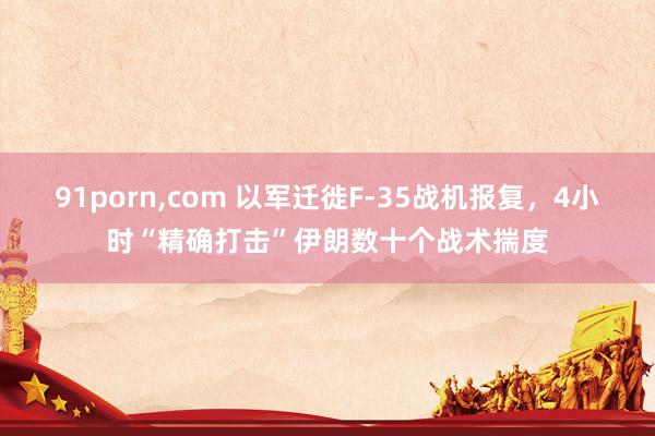 91porn，com 以军迁徙F-35战机报复，4小时“精确打击”伊朗数十个战术揣度