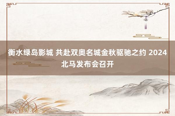 衡水绿岛影城 共赴双奥名城金秋驱驰之约 2024北马发布会召开