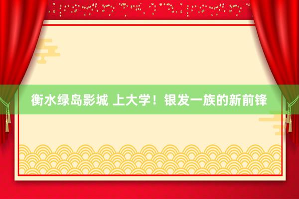 衡水绿岛影城 上大学！银发一族的新前锋