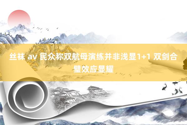 丝袜 av 民众称双航母演练并非浅显1+1 双剑合璧效应显耀