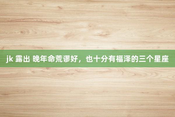 jk 露出 晚年命荒谬好，也十分有福泽的三个星座