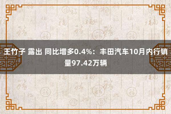 王竹子 露出 同比增多0.4%：丰田汽车10月内行销量97.42万辆