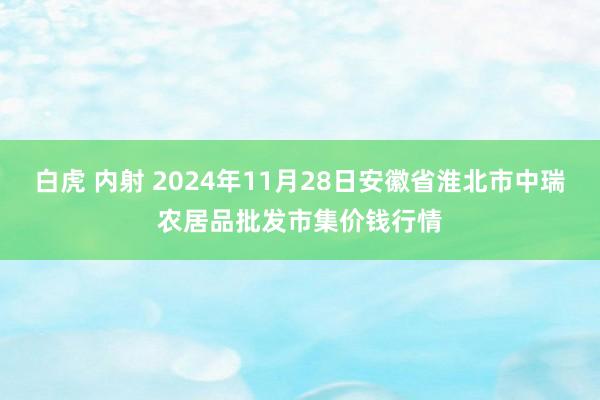 白虎 内射 2024年11月28日安徽省淮北市中瑞农居品批发市集价钱行情