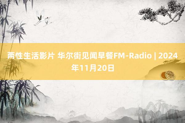 两性生活影片 华尔街见闻早餐FM-Radio | 2024年11月20日
