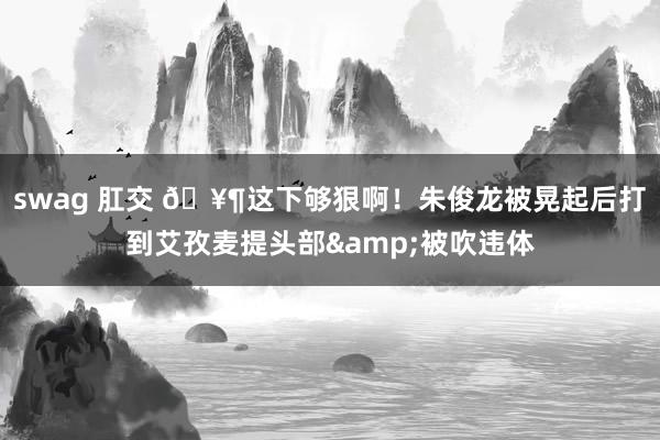 swag 肛交 🥶这下够狠啊！朱俊龙被晃起后打到艾孜麦提头部&被吹违体
