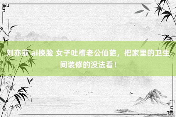 刘亦菲 ai换脸 女子吐槽老公仙葩，把家里的卫生间装修的没法看！