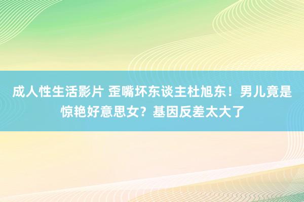 成人性生活影片 歪嘴坏东谈主杜旭东！男儿竟是惊艳好意思女？基因反差太大了