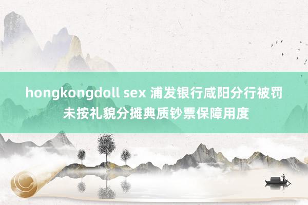 hongkongdoll sex 浦发银行咸阳分行被罚 未按礼貌分摊典质钞票保障用度