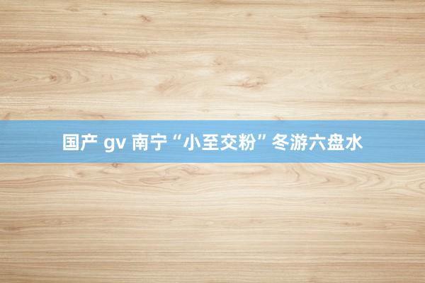 国产 gv 南宁“小至交粉”冬游六盘水