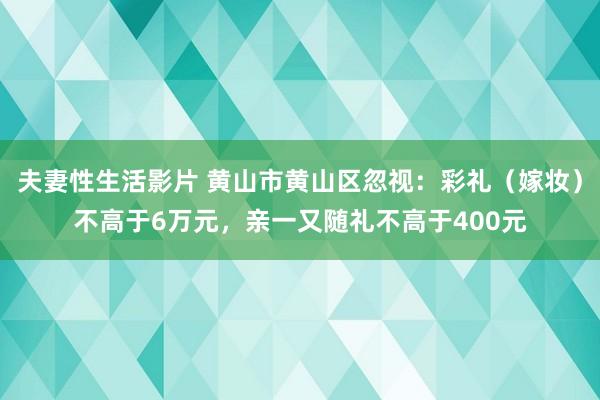 夫妻性生活影片 黄山市黄山区忽视：彩礼（嫁妆）不高于6万元，亲一又随礼不高于400元