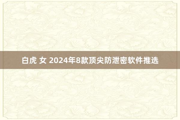 白虎 女 2024年8款顶尖防泄密软件推选