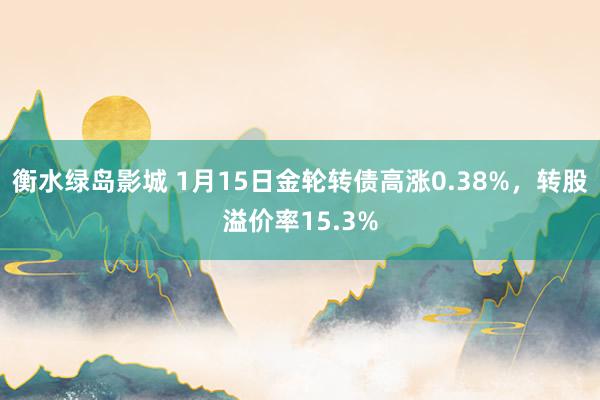 衡水绿岛影城 1月15日金轮转债高涨0.38%，转股溢价率15.3%