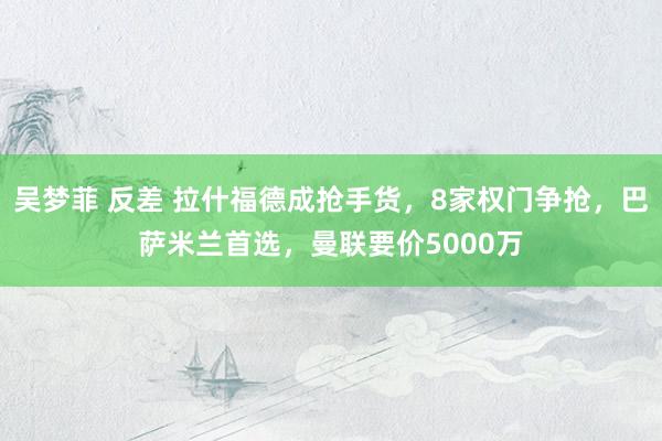 吴梦菲 反差 拉什福德成抢手货，8家权门争抢，巴萨米兰首选，曼联要价5000万