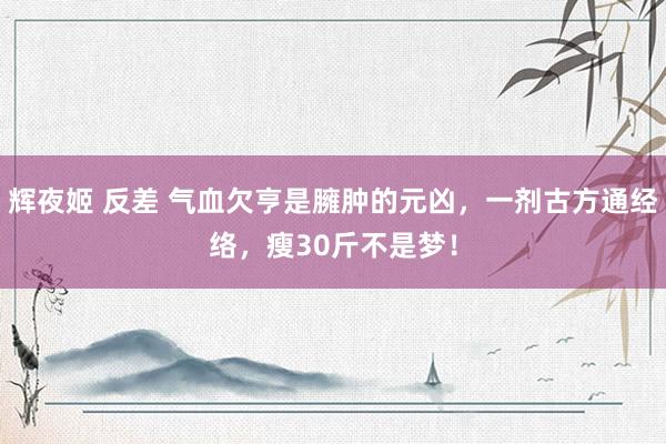辉夜姬 反差 气血欠亨是臃肿的元凶，一剂古方通经络，瘦30斤不是梦！