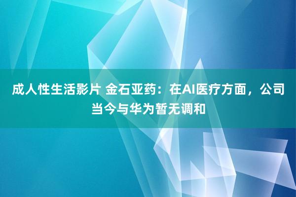 成人性生活影片 金石亚药：在AI医疗方面，公司当今与华为暂无调和