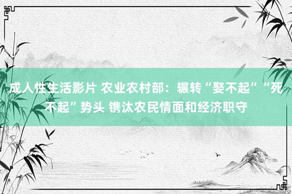 成人性生活影片 农业农村部：辗转“娶不起”“死不起”势头 镌汰农民情面和经济职守