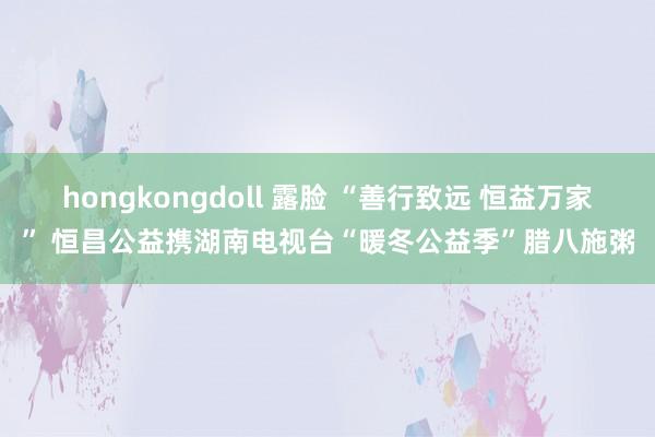 hongkongdoll 露脸 “善行致远 恒益万家” 恒昌公益携湖南电视台“暖冬公益季”腊八施粥