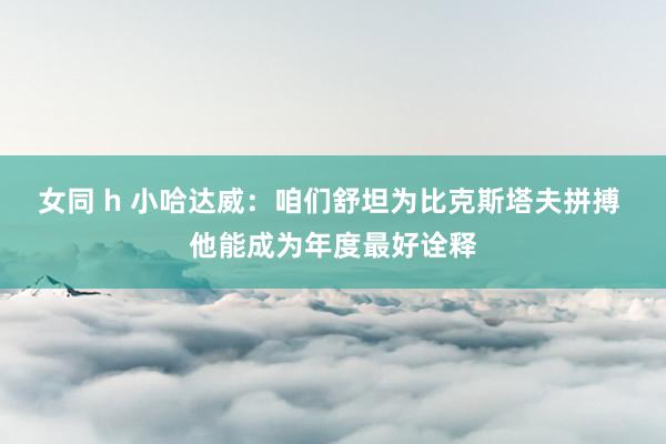 女同 h 小哈达威：咱们舒坦为比克斯塔夫拼搏 他能成为年度最好诠释