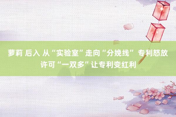 萝莉 后入 从“实验室”走向“分娩线” 专利怒放许可“一双多”让专利变红利