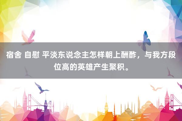 宿舍 自慰 平淡东说念主怎样朝上酬酢，与我方段位高的英雄产生聚积。