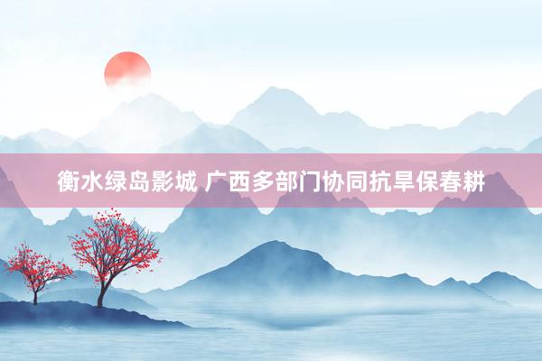 衡水绿岛影城 广西多部门协同抗旱保春耕